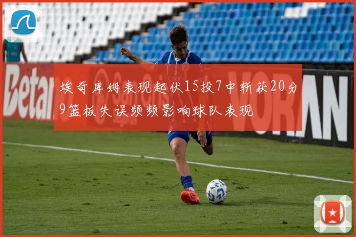 埃奇库姆表现起伏15投7中斩获20分9篮板失误频频影响球队表现