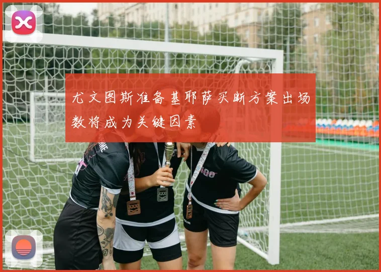 尤文图斯准备基耶萨买断方案出场数将成为关键因素