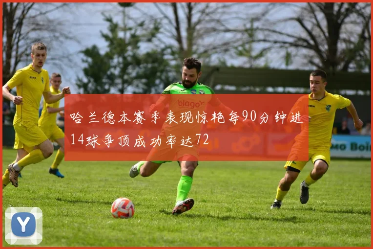哈兰德本赛季表现惊艳每90分钟进14球争顶成功率达72