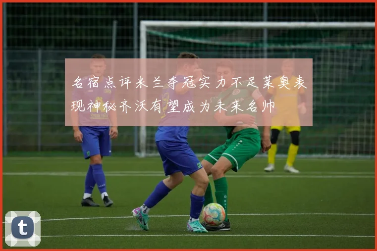 名宿点评米兰夺冠实力不足莱奥表现神秘齐沃有望成为未来名帅