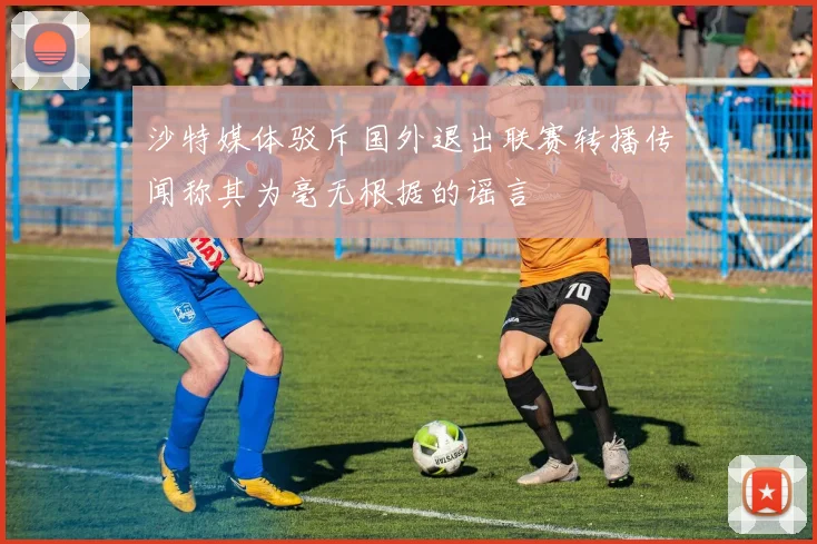 沙特媒体驳斥国外退出联赛转播传闻称其为毫无根据的谣言