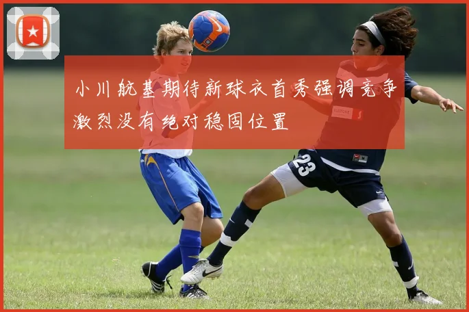 小川航基期待新球衣首秀强调竞争激烈没有绝对稳固位置