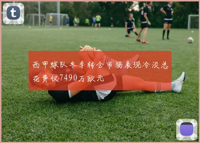 西甲球队冬季转会市场表现冷淡总花费仅7490万欧元