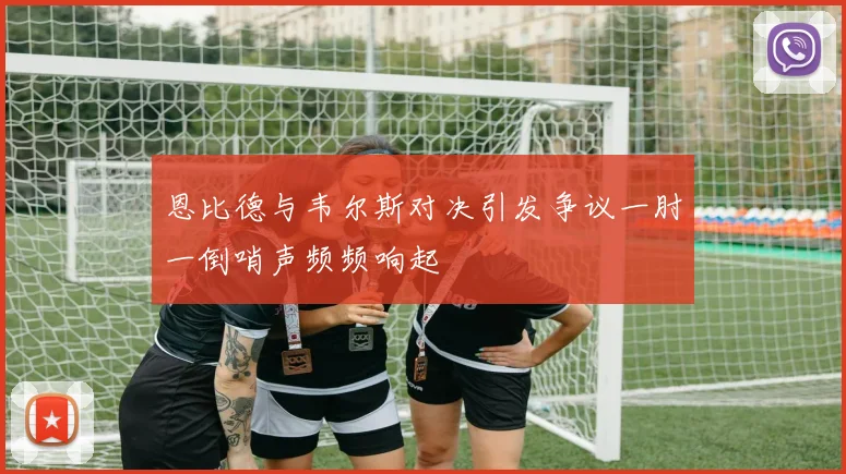 恩比德与韦尔斯对决引发争议一肘一倒哨声频频响起