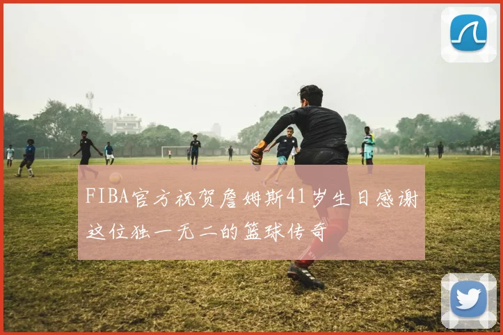 FIBA官方祝贺詹姆斯41岁生日感谢这位独一无二的篮球传奇