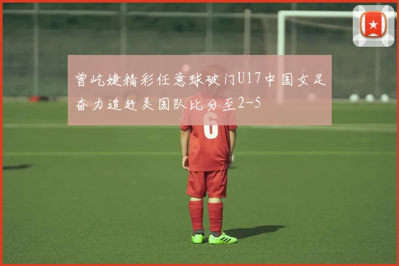 曾屹婕精彩任意球破门U17中国女足奋力追赶美国队比分至2-5