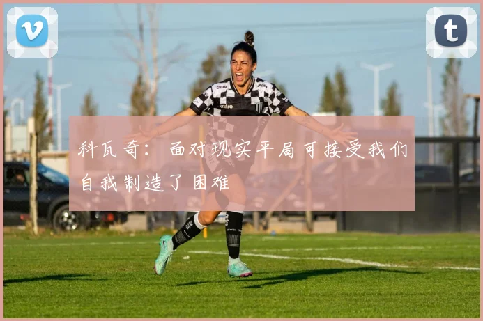 科瓦奇：面对现实平局可接受我们自我制造了困难