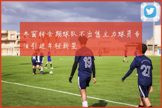 冬窗转会期球队不出售主力球员专注引进年轻新星