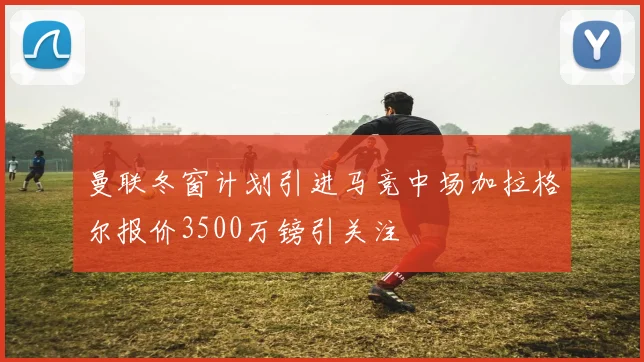 曼联冬窗计划引进马竞中场加拉格尔报价3500万镑引关注