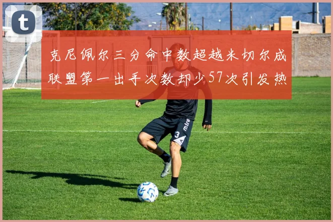 克尼佩尔三分命中数超越米切尔成联盟第一出手次数却少57次引发热议