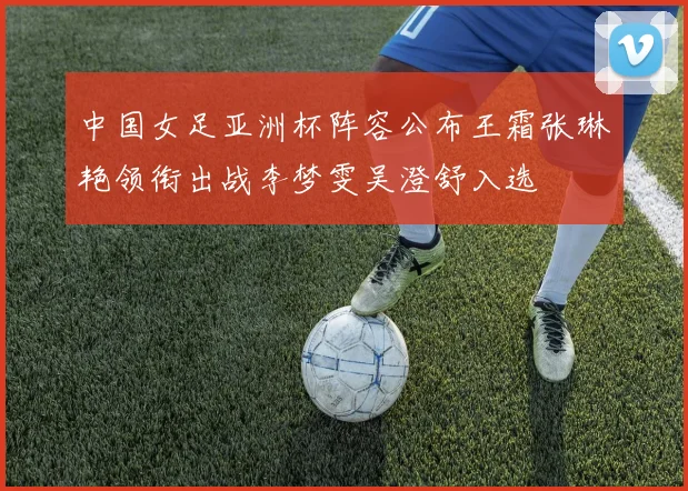中国女足亚洲杯阵容公布王霜张琳艳领衔出战李梦雯吴澄舒入选