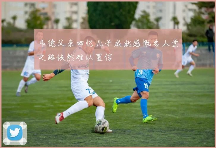 韦德父亲回忆儿子成就感慨名人堂之路依然难以置信