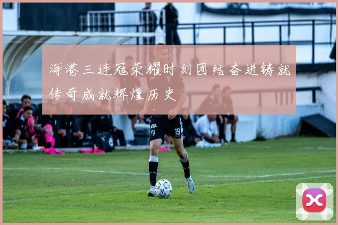 海港三连冠荣耀时刻团结奋进铸就传奇成就辉煌历史