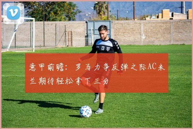 意甲前瞻：罗马力争反弹之际AC米兰期待轻松拿下三分