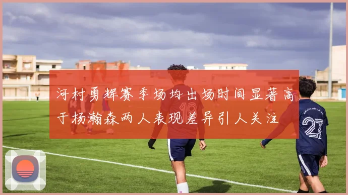 河村勇辉赛季场均出场时间显著高于杨瀚森两人表现差异引人关注