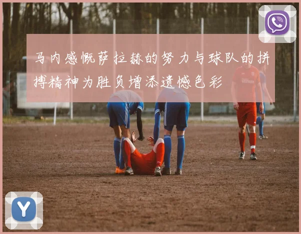 马内感慨萨拉赫的努力与球队的拼搏精神为胜负增添遗憾色彩