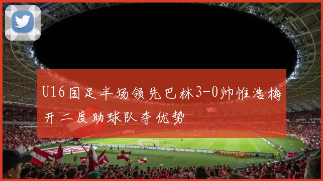 U16国足半场领先巴林3-0帅惟浩梅开二度助球队夺优势