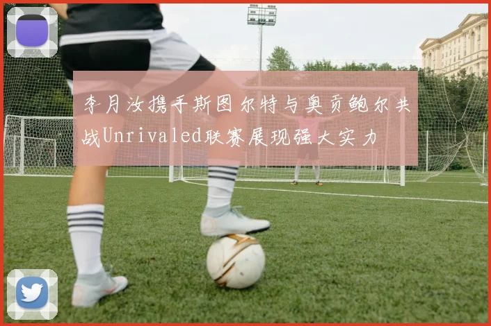 李月汝携手斯图尔特与奥贡鲍尔共战Unrivaled联赛展现强大实力