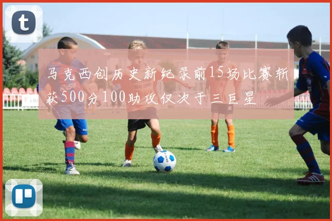 马克西创历史新纪录前15场比赛斩获500分100助攻仅次于三巨星