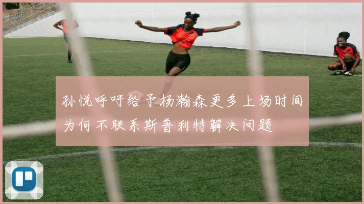 孙悦呼吁给予杨瀚森更多上场时间为何不联系斯普利特解决问题